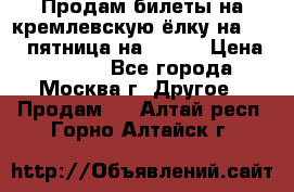 Продам билеты на кремлевскую ёлку на 29.12 пятница на 10.00 › Цена ­ 5 000 - Все города, Москва г. Другое » Продам   . Алтай респ.,Горно-Алтайск г.